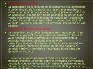 • Suspensión y dirección
• La suspensión es el conjunto de mecanismos que conforman
la unión al suelo de la carrocería y los órganos mecánicos
internos , en una primera época con un objetivo de confort de
los ocupantes, aunque hoy día ha pasado a ocupar un lugar
mucho más primordial el aspecto de seguridad = estabilidad.
La dirección es el mecanismo básico que permite dirigir al
vehículo , ya que al contrario del ferrocarril, las ruedas no van
guiadas.
• Sistemas de transmisión y frenado
• La transmisión es el conjunto de mecanismos que permiten
transmitir el par motor a las ruedas, aumentándolo hasta el
valor necesario para el arranque y el desplazamiento a
cualquier velocidad, mediante una serie de
desmultiplicaciones . Asimismo permite arrancar el vehículo
desde parado, mantener el motor en marcha estando el
vehículo inmóvil, y permitir su movimiento hacia atrás por
ejemplo para aparcar.
• El sistema de frenos permite al conductor conservar en
cualquier instante un control sobre la velocidad del vehículo,
durante la conducción normal y en casos de peligro, de modo
tal que siempre su fuerza sea superior a la de la potencia de
 