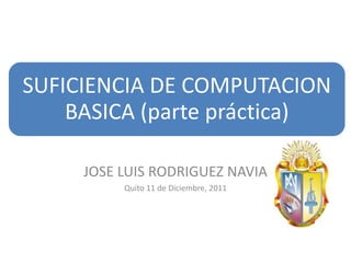 SUFICIENCIA DE COMPUTACION
    BASICA (parte práctica)

     JOSE LUIS RODRIGUEZ NAVIA
          Quito 11 de Diciembre, 2011
 