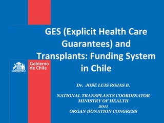 Dr.  JOSÉ LUIS ROJAS B. NATIONAL TRANSPLANTS COORDINATOR MINISTRY OF HEALTH 2011 ORGAN DONATION CONGRESS GES (Explicit Health Care Guarantees) and Transplants: Funding System in Chile 