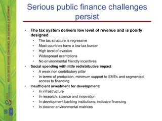 Serious public finance challenges
                 persist
•    The tax system delivers low level of revenue and is poorly
     designed
      • The tax structure is regressive
      • Most countries have a low tax burden
      • High level of evasion
      • Widespread exemptions
      • No environmental friendly incentives
•    Social spending with little redistributive impact
      • A weak non contributory pillar
      • In terms of production, minimum support to SMEs and segmented
          access to financing
•    Insufficient investment for development:
      • In infrastructure
      • In research, science and innovation
      • In development banking institutions: inclusive financing
      • In cleaner environmental matrices
 