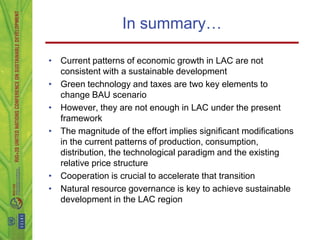In summary…

• Current patterns of economic growth in LAC are not
  consistent with a sustainable development
• Green technology and taxes are two key elements to
  change BAU scenario
• However, they are not enough in LAC under the present
  framework
• The magnitude of the effort implies significant modifications
  in the current patterns of production, consumption,
  distribution, the technological paradigm and the existing
  relative price structure
• Cooperation is crucial to accelerate that transition
• Natural resource governance is key to achieve sustainable
  development in the LAC region
 