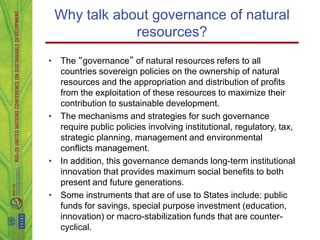 Why talk about governance of natural
             resources?
• The “governance” of natural resources refers to all
  countries sovereign policies on the ownership of natural
  resources and the appropriation and distribution of profits
  from the exploitation of these resources to maximize their
  contribution to sustainable development.
• The mechanisms and strategies for such governance
  require public policies involving institutional, regulatory, tax,
  strategic planning, management and environmental
  conflicts management.
• In addition, this governance demands long-term institutional
  innovation that provides maximum social benefits to both
  present and future generations.
• Some instruments that are of use to States include: public
  funds for savings, special purpose investment (education,
  innovation) or macro-stabilization funds that are counter-
  cyclical.
 