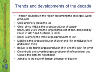Trends and developments of the decade

• Thirteen countries in the region are among the 15 largest world
  producers
• Chile and Peru are at the top
• Chile, since 1982 is the largest producer of copper
  Brazil, until 2006 was the largest producer of iron, displaced by
  China in 2007 and Australia in 2008
• Brazil is among the three largest producers of iron
• Mexico is the largest producer of silver and fifth in molybdenum
  and lead in mine
• Bolivia is the fourth largest producer of tin and the sixth for silver
• Colombia is the seventh largest producer of refined nickel and
  Cuba is the eight for nickel mine
• Jamaica is the seventh largest producer of bauxite
 
