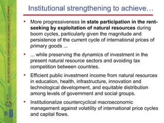 Institutional strengthening to achieve…
• More progressiveness in state participation in the rent-
   seeking by exploitation of natural resources during
   boom cycles, particularly given the magnitude and
   persistence of the current cycle of international prices of
   primary goods ...
• ... while preserving the dynamics of investment in the
   present natural resource sectors and avoiding tax
   competition between countries.
• Efficient public investment income from natural resources
   in education, health, infrastructure, innovation and
   technological development, and equitable distribution
   among levels of government and social groups.
• Institutionalize countercyclical macroeconomic
   management against volatility of international price cycles
   and capital flows.
 