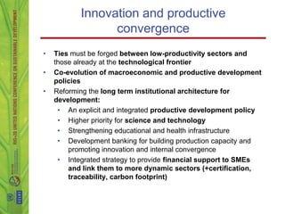 Innovation and productive
                 convergence
•   Ties must be forged between low-productivity sectors and
    those already at the technological frontier
•   Co-evolution of macroeconomic and productive development
    policies
•   Reforming the long term institutional architecture for
    development:
     • An explicit and integrated productive development policy
     • Higher priority for science and technology
     • Strengthening educational and health infrastructure
     • Development banking for building production capacity and
        promoting innovation and internal convergence
     • Integrated strategy to provide financial support to SMEs
        and link them to more dynamic sectors (+certification,
        traceability, carbon footprint)
 