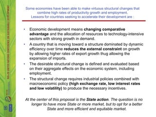 Some economies have been able to make virtuous structural changes that
          combine high rates of productivity growth and employment.
      Lessons for countries seeking to accelerate their development are :


•     Economic development means changing comparative
      advantage and the allocation of resources to technology-intensive
      sectors with strong growth in demand.
•     A country that is moving toward a structure dominated by dynamic
      efficiency over time reduces the external constraint on growth
      by allowing higher rates of export growth thug allowing the
      expansion of imports.
•     The desirable structural change is defined and evaluated based
      on their aggregate effects on the economic system, including
      employment.
•     The structural change requires industrial policies combined with
      macroeconomic policy (high exchange rate, low interest rates
      and low volatility) to produce the necessary incentives.

    At the center of this proposal is the State action. The question is no
        longer to have more State or more market, but to opt ​for a better
                 State and more efficient and equitable market.
 