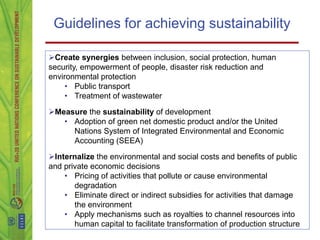 Guidelines for achieving sustainability

Create synergies between inclusion, social protection, human
security, empowerment of people, disaster risk reduction and
environmental protection
     • Public transport
     • Treatment of wastewater

Measure the sustainability of development
   • Adoption of green net domestic product and/or the United
     Nations System of Integrated Environmental and Economic
     Accounting (SEEA)

Internalize the environmental and social costs and benefits of public
and private economic decisions
    • Pricing of activities that pollute or cause environmental
       degradation
    • Eliminate direct or indirect subsidies for activities that damage
       the environment
    • Apply mechanisms such as royalties to channel resources into
       human capital to facilitate transformation of production structure
 