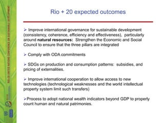 Rio + 20 expected outcomes

 Improve international governance for sustainable development
(consistency, coherence, efficiency and effectiveness), particularly
around natural resources: Strengthen the Economic and Social
Council to ensure that the three pillars are integrated

 Comply with ODA commitments

 SDGs on production and consumption patterns: subsidies, and
pricing of externalities.

 Improve international cooperation to allow access to new
technologies (technological weaknesses and the world intellectual
property system limit such transfers)

Process to adopt national wealth indicators beyond GDP to properly
count human and natural patrimonies.
 