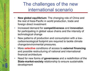 The challenges of the new
         international scenario
• New global equilibrium: The changing role of China and
  the rest of Asia-Pacific in world production, trade and
  foreign direct investment
• Increased demand for competitiveness and innovation
  for participating in global value chains and the intensity of
  technological change
• New patterns of production and consumption with a low-
  carbon/ecological footprint are required to tackle climate
  change/environmental pressures.
• More selective conditions of access to external financing
  and possible restructuring of national and international
  financial architecture
• Need for new forms of governance and a redefinition of the
  State-market-society relationship to ensure sustainable
  development
 