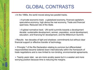 GLOBAL CONTRASTS
In the 1990s, the world moved along two parallel tracks.

     A private economic track: a globalized economy, financial capitalism.
     speculative economy, high above the real economy. Trade and financial
     openness. Reduced role of the State.

     A global normative track: UN world summits towards a development
     decade: sustainable development, women, population, social development,
     education, and financing for development, and the Millennium Summit.

Results: two decades of light and shadows: commitments but without clear
financial support or effective transfer of technology.

 Principle 7 of the Rio Declaration relating to common but differentiated
responsibilities became watered down internationally within the framework of
trade negotiations and is now limited to non‐binding, environmental agreements.

 Twenty years later, we are more acutely aware but in a weaker and more
worrying position because time is reducing the margins.
 