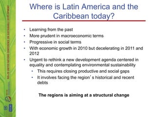 Where is Latin America and the
         Caribbean today?
• Learning from the past
• More prudent in macroeconomic terms
• Progressive in social terms
• With economic growth in 2010 but decelerating in 2011 and
  2012
• Urgent to rethink a new development agenda centered in
  equality and contemplating environmental sustainability
   • This requires closing productive and social gaps
   • It involves facing the region’s historical and recent
      debts

       The regions is aiming at a structural change
 