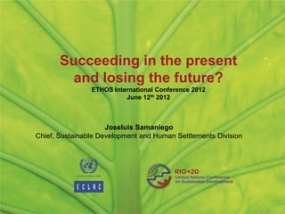 Succeeding in the present
         and losing the future?
                ETHOS International Conference 2012
                          June 12th 2012



                     Joseluis Samaniego
Chief, Sustainable Development and Human Settlements Division
 
