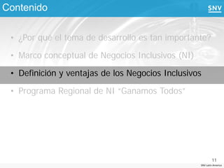 Contenido

 • ¿Por qué el tema de desarrollo es tan importante?

 • Marco conceptual de Negocios Inclusivos (NI)

 • Definición y ventajas de los Negocios Inclusivos

 • Programa Regional de NI “Ganamos Todos”




                                                          11
                                                  SNV Latin America
 