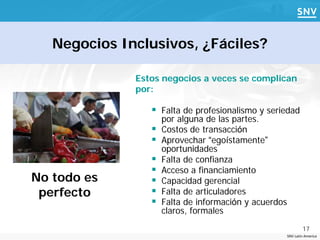 Negocios Inclusivos, ¿Fáciles?

              Estos negocios a veces se complican
              por:

                  Falta de profesionalismo y seriedad
                     por alguna de las partes.
                    Costos de transacción
                    Aprovechar “egoístamente”
                     oportunidades
                    Falta de confianza
                    Acceso a financiamiento
No todo es          Capacidad gerencial
 perfecto           Falta de articuladores
                    Falta de información y acuerdos
                     claros, formales
                                                               17
                                                       SNV Latin America
 