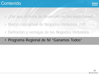Contenido

 • ¿Por qué el tema de desarrollo es tan importante?

 • Marco conceptual de Negocios Inclusivos (NI)

 • Definición y ventajas de los Negocios Inclusivos

 • Programa Regional de NI “Ganamos Todos”




                                                          20
                                                  SNV Latin America
 