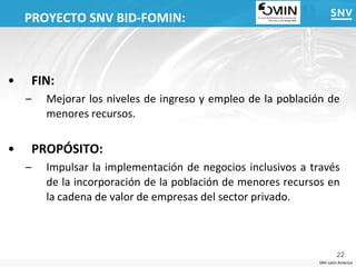 PROYECTO SNV BID-FOMIN:



•       FIN:
    –     Mejorar los niveles de ingreso y empleo de la población de
          menores recursos.


•       PROPÓSITO:
    –     Impulsar la implementación de negocios inclusivos a través
          de la incorporación de la población de menores recursos en
          la cadena de valor de empresas del sector privado.



                                                                       22
                                                               SNV Latin America
 