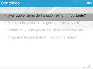 Contenido

 • ¿Por qué el tema de inclusión es tan importante?

 • Marco conceptual de Negocios Inclusivos (NI)

 • Definición y ventajas de los Negocios Inclusivos

 • Programa Regional de NI “Ganamos Todos”




                                                            3
                                                  SNV Latin America
 