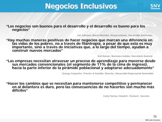 Negocios Inclusivos

“Los negocios son buenos para el desarrollo y el desarrollo es bueno para los
   negocios”
                                            Ian Johnson, Banco Mundial, Vicepresidente, Desarrollo Sostenible

“Hay muchas maneras positivas de hacer negocios que marcan una diferencia en
   las vidas de los pobres, no a través de filantropía, a pesar de que esto es muy
   importante, sino a través de iniciativas que, a lo largo del tiempo, ayudan a
   construir nuevos mercados”
                                                             Kofi Annan, Naciones Unidas, Secretario General

“Las empresas necesitan atravesar un proceso de aprendizaje para moverse desde
   sus mercados convencionales (el segmento de 11% de la cima de ingreso),
   hacia la parte inferior de la pirámide poblacional y adaptarse adecuadamente”
                               George Carpenter, Procter & Gamble, Director, Desarrollo Empresarial Sostenible



“Hacer los cambios que se necesitan para mantenerse competitivo y permanecer
   en al delantera es duro, pero las consecuencias de no hacerlos son mucho más
   difíciles”
                                                                  Carly Fiorina, Hewlett- Packard , Gerente




                                                                                                                36
                                                                                                       SNV Latin America
 