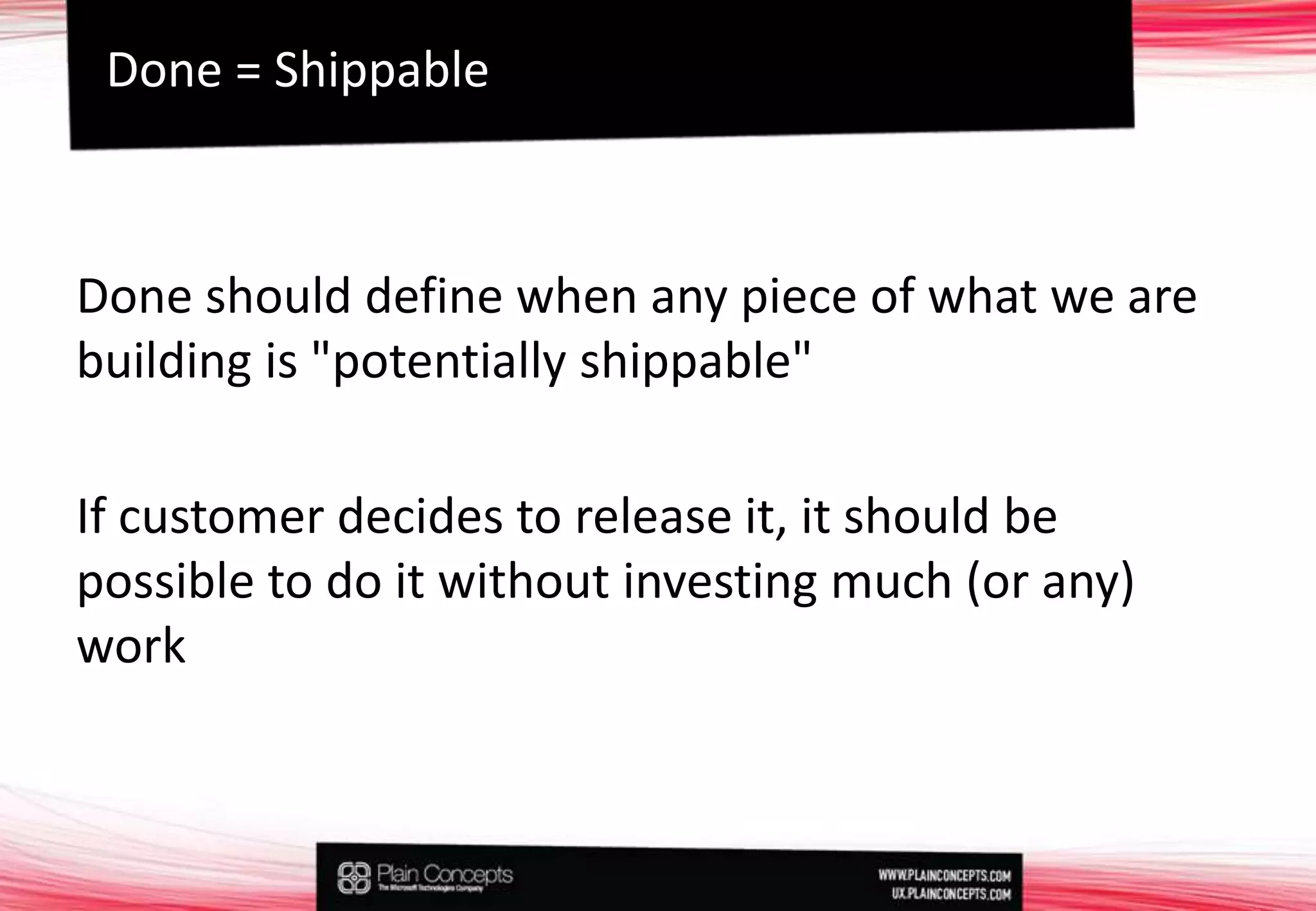 Done should define when any piece of what we are building is "potentially shippable"If customer decides to release it, it should be possible to do it without investing much (or any) workDone = Shippable