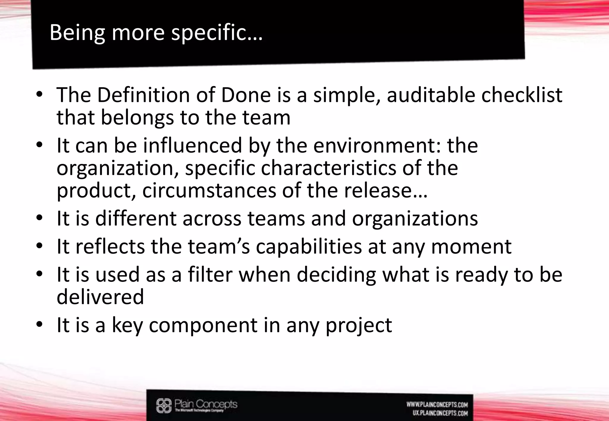 The Definition of Done is a simple, auditable checklist that belongs to the teamIt can be influenced by the environment: the organization, specific characteristics of the product, circumstances of the release…It is different across teams and organizationsIt reflects the team’s capabilities at any momentIt is used as a filter when deciding what is ready to be deliveredIt is a key component in any projectBeing more specific…