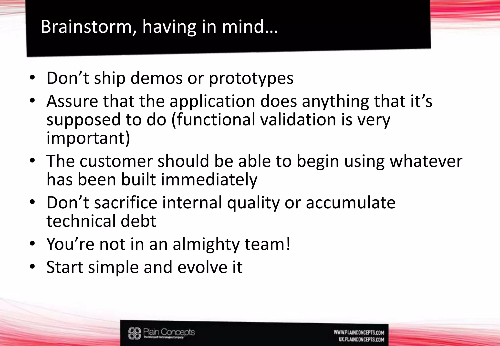 Don’t ship demos or prototypesAssure that the application does anything that it’s supposed to do (functional validation is very important)The customer should be able to begin using whatever has been built immediatelyDon’t sacrifice internal quality or accumulate technical debtYou’renot in analmightyteam!Start simple and evolve itBrainstorm, having in mind…