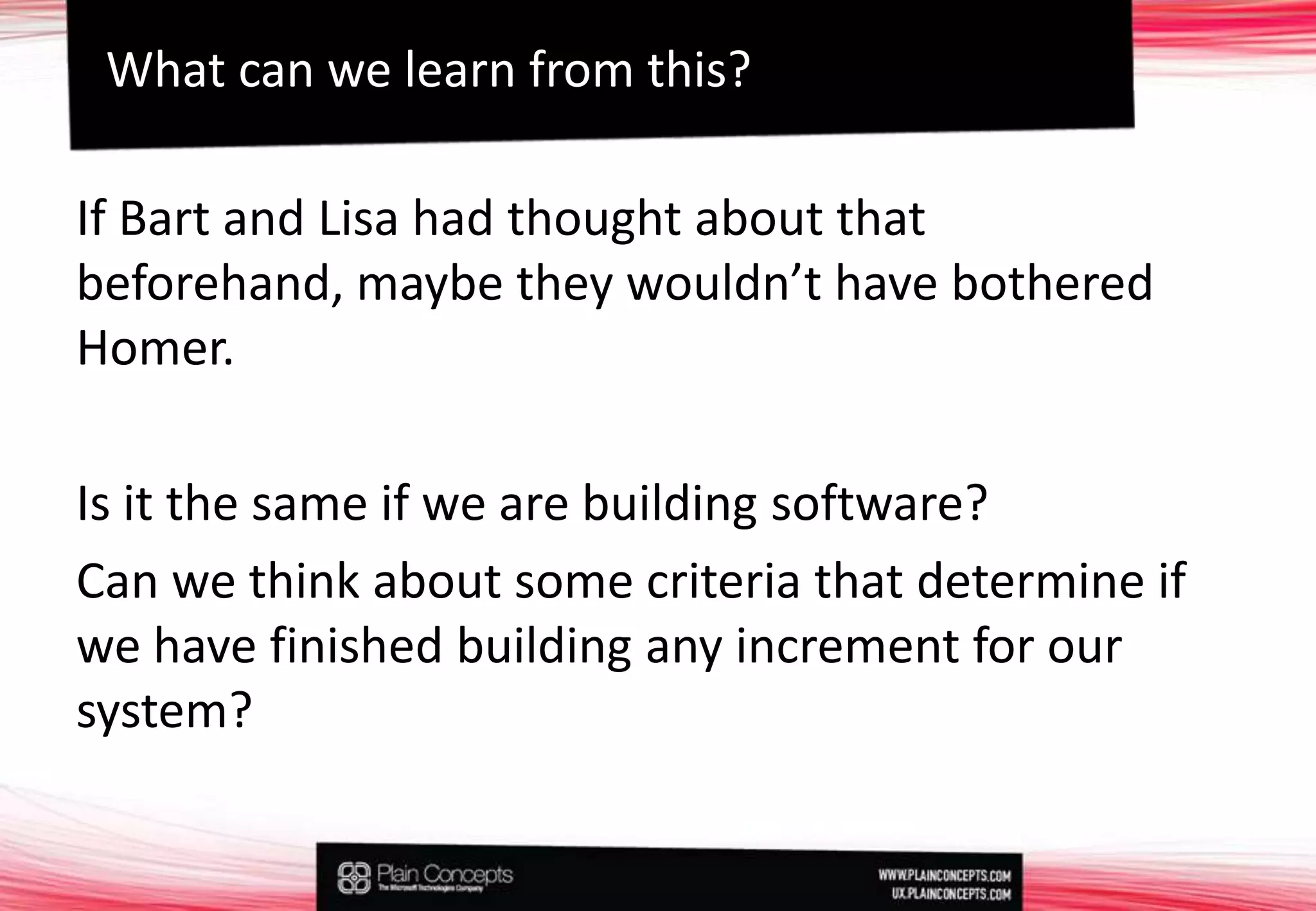 If Bart and Lisa had thought about that beforehand, maybe they wouldn’t have bothered Homer. Is it the same if we are building software?Can we think about some criteria that determine if we have finished building any increment for our system?What can we learn from this?
