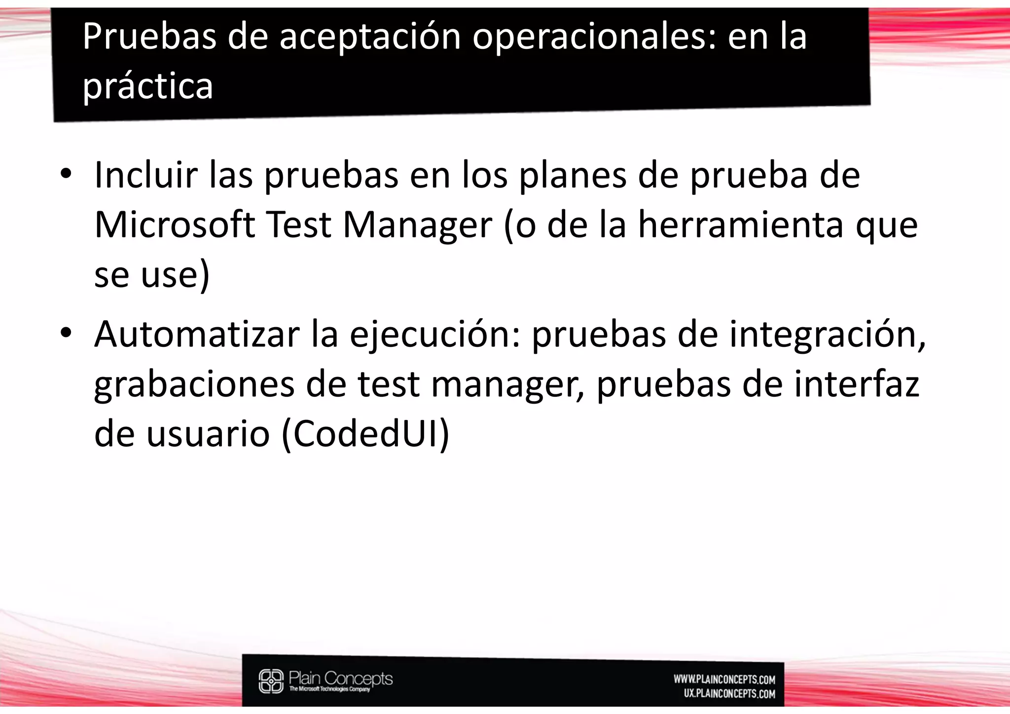 Pruebas de aceptación operacionales: en la
 práctica

• Incluir las pruebas en los planes de prueba de
  Microsoft Test Manager (o de la herramienta que
  se use)
• Automatizar la ejecución: pruebas de integración,
  grabaciones de test manager, pruebas de interfaz
  de usuario (CodedUI)
 