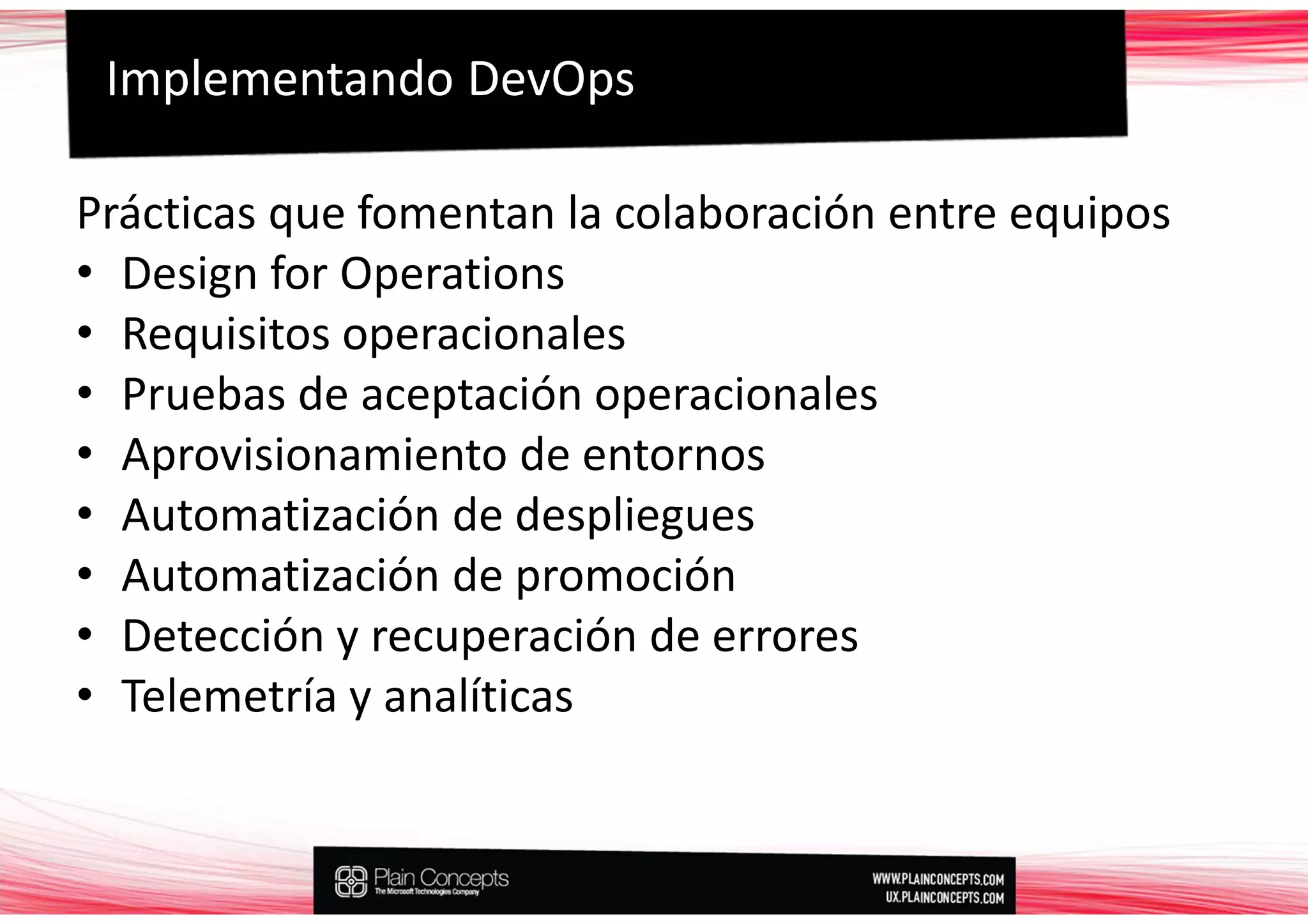 Implementando DevOps

Prácticas que fomentan la colaboración entre equipos
• Design for Operations
• Requisitos operacionales
• Pruebas de aceptación operacionales
• Aprovisionamiento de entornos
• Automatización de despliegues
• Automatización de promoción
• Detección y recuperación de errores
• Telemetría y analíticas
 