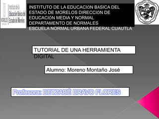 Profesora: BETZABÉ BRAVO FLORES
INSTITUTO DE LA EDUCACIÓN BÁSICA DEL
ESTADO DE MORELOS DIRECCIÓN DE
EDUCACIÓN MEDIA Y NORMAL
DEPARTAMENTO DE NORMALES
ESCUELA NORMAL URBANA FEDERAL CUAUTLA
TUTORIAL DE UNA HERRAMIENTA
DIGITAL
Alumno: Moreno Montaño José
 