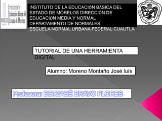 Profesora: BETZABÉ BRAVO FLORES
INSTITUTO DE LA EDUCACIÓN BÁSICA DEL
ESTADO DE MORELOS DIRECCIÓN DE
EDUCACIÓN MEDIA Y NORMAL
DEPARTAMENTO DE NORMALES
ESCUELA NORMAL URBANA FEDERAL CUAUTLA
TUTORIAL DE UNA HERRAMIENTA
DIGITAL
Alumno: Moreno Montaño José luís