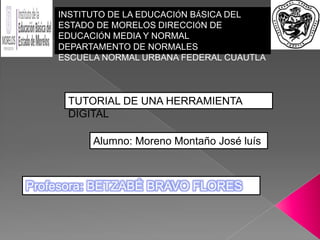 Profesora: BETZABÉ BRAVO FLORES
INSTITUTO DE LA EDUCACIÓN BÁSICA DEL
ESTADO DE MORELOS DIRECCIÓN DE
EDUCACIÓN MEDIA Y NORMAL
DEPARTAMENTO DE NORMALES
ESCUELA NORMAL URBANA FEDERAL CUAUTLA
TUTORIAL DE UNA HERRAMIENTA
DIGITAL
Alumno: Moreno Montaño José luís
 