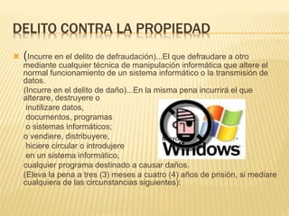 DELITO CONTRA LA PROPIEDAD
 (Incurre en el delito de defraudación)...El que defraudare a otro
mediante cualquier técnica de manipulación informática que altere el
normal funcionamiento de un sistema informático o la transmisión de
datos.
(Incurre en el delito de daño)...En la misma pena incurrirá el que
alterare, destruyere o
inutilizare datos,
documentos, programas
o sistemas informáticos;
o vendiere, distribuyere,
hiciere circular o introdujere
en un sistema informático,
cualquier programa destinado a causar daños.
(Eleva la pena a tres (3) meses a cuatro (4) años de prisión, si mediare
cualquiera de las circunstancias siguientes):
 