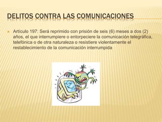 DELITOS CONTRA LAS COMUNICACIONES
 Artículo 197: Será reprimido con prisión de seis (6) meses a dos (2)
años, el que interrumpiere o entorpeciere la comunicación telegráfica,
telefónica o de otra naturaleza o resistiere violentamente el
restablecimiento de la comunicación interrumpida
 