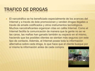 TRAFICO DE DROGAS
 El narcotráfico se ha beneficiado especialmente de los avances del
Internet y a través de éste promocionan y venden drogas ilegales a
través de emails codificados y otros instrumentos tecnológicos.
Muchos narcotraficantes organizan citas en cafés Internet. Como el
Internet facilita la comunicación de manera que la gente no se ve
las caras, las mafias han ganado también su espacio en el mismo,
haciendo que los posibles clientes se sientan más seguros con este
tipo de contacto. Además, el Internet posee toda la información
alternativa sobre cada droga, lo que hace que el cliente busque por
sí mismo la información antes de cada compra.
 