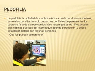 PEDOFILIA
 La pedofilia la soledad de muchos niños causada por diversos motivos,
entre ellos por citar tan solo un par: los conflictos de pareja entre los
padres o falta de dialogo con los hijos hacen que estos niños acudan
alas cabinas publicas del internet que abunda pordoquien y desee
establecer dialogo con algunas personas
“Que los puedan comprender”
 
