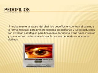 PEDOFILIOS
Principalmente a través del chat los pedófilos encuentran el camino y
la forma mas fácil para primero ganarse su confianza y luego seducirlos
con diversas estrategias para finalmente dar rienda a sus bajos instintos
y que además un trauma imborrable en sus pequeñas e inocentes
victimas.
 