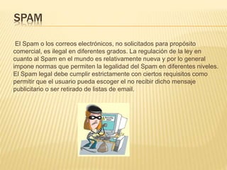 SPAM
El Spam o los correos electrónicos, no solicitados para propósito
comercial, es ilegal en diferentes grados. La regulación de la ley en
cuanto al Spam en el mundo es relativamente nueva y por lo general
impone normas que permiten la legalidad del Spam en diferentes niveles.
El Spam legal debe cumplir estrictamente con ciertos requisitos como
permitir que el usuario pueda escoger el no recibir dicho mensaje
publicitario o ser retirado de listas de email.
 
