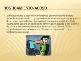 HOSTIGAMIENTO/ACOSO
 El hostigamiento o acoso es un contenido que se dirige de manera
específica a un individuo o grupo con comentarios derogativos a causa
de su sexo, raza, religión, nacionalidad, orientación sexual, etc. Esto
ocurre por lo general en canales de conversación, grupos o con el envío
de correos electrónicos destinados en exclusiva a ofender. Todo
comentario que sea derogatorio u ofensivo es considerado como
hostigamiento o acoso.
 