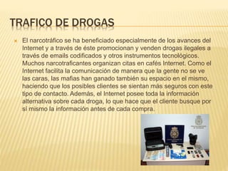 TRAFICO DE DROGAS
 El narcotráfico se ha beneficiado especialmente de los avances del
Internet y a través de éste promocionan y venden drogas ilegales a
través de emails codificados y otros instrumentos tecnológicos.
Muchos narcotraficantes organizan citas en cafés Internet. Como el
Internet facilita la comunicación de manera que la gente no se ve
las caras, las mafias han ganado también su espacio en el mismo,
haciendo que los posibles clientes se sientan más seguros con este
tipo de contacto. Además, el Internet posee toda la información
alternativa sobre cada droga, lo que hace que el cliente busque por
sí mismo la información antes de cada compra.
 