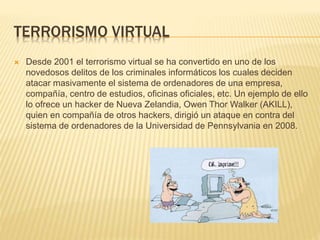 TERRORISMO VIRTUAL
 Desde 2001 el terrorismo virtual se ha convertido en uno de los
novedosos delitos de los criminales informáticos los cuales deciden
atacar masivamente el sistema de ordenadores de una empresa,
compañía, centro de estudios, oficinas oficiales, etc. Un ejemplo de ello
lo ofrece un hacker de Nueva Zelandia, Owen Thor Walker (AKILL),
quien en compañía de otros hackers, dirigió un ataque en contra del
sistema de ordenadores de la Universidad de Pennsylvania en 2008.
 