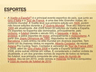 EsportesA Vuelta a España[3] é o principal evento esportivo do país, que junto ao Giro d’Italia e o Tour de France, é uma das três Grandes Voltas, do ciclismo mundial. AVueltateve sua primeira edição em 1935, porém não houve edições durante a 2ª Guerra Mundial. Teve seu retorno em 1955 até atualmente. Até 2009 foram 63 edições daVuelta a España. Os esportes na Espanha são dominados, principalmente, pelo ciclismo, o futebol (desde o século XX), o basquete, o ténis, o andebol, e pelos esportes de motor, principalmente o motociclismo. A partir dos Jogos Olímpicos de 1992, disputados na cidade de Barcelona, o país entrou na elite mundial em diversos esportes. Tem como um do maiores ídolos no esporte, Alberto Contador, da equipe Astana Pro Cycling Team. Contador é vencedor do Tour de France 2007 e 2009, além do Giro d'Italia 2008 e Vuelta a España também em 2008, entre outras vitórias em voltas. É considerado o melhor ciclista da atualidade, e um dos grandes nomes do esporte de todos os tempos. No futebol, sua primeira conquista de uma copa do mundo de futebol, deu-se em 2010, onde venceu a Holanda na final e conquistou a copa do mundo de futebol de 2010.