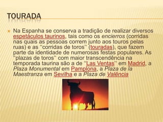 touradaNa Espanha se conserva a tradição de realizar diversos espetáculos taurinos, tais como os encierros (corridas nas quais as pessoas correm junto aos touros pelas ruas) e as ‘‘corridas de toros’‘ (touradas), que fazem parte da identidade de numerosas festas populares. As ‘‘plazas de toros’‘ com maior transcendência na temporada taurina são a de ‘‘Las Ventas’‘ em Madrid, a Plaza Monumental em Pamplona, a Plaza de laMaestranza em Sevilha e a Plaza de Valência