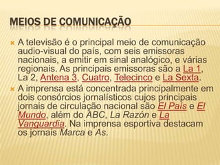 Meios de comunicaçãoA televisão é o principal meio de comunicação audio-visual do país, com seis emissoras nacionais, a emitir em sinal analógico, e várias regionais. As principais emissoras são a La 1, La 2, Antena 3, Cuatro, Telecinco e La Sexta.A imprensa está concentrada principalmente em dois consórcios jornalísticos cujos principais jornais de circulação nacional são El País e El Mundo, além do ABC, La Razón e La Vanguardia. Na imprensa esportiva destacam os jornais Marca e As.