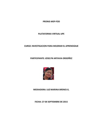 PRONIE-MEP-FOD
PLATAFORMA VIRTUAL UPE
CURSO: INVESTIGACION PARA MEJORAR EL APRENDIZAJE
PARTICIPANTE: JOSELYN ARTAVIA ORDOÑEZ
MEDIADORA: LUZ MARINA BRENES G.
FECHA: 27 DE SEPTIEMBRE DE 2015
 