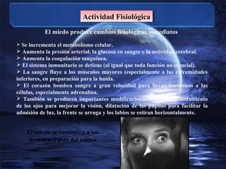 Actividad Fisiológica
Actividad Fisiológica
El miedo produce cambios fisiológicos inmediatos
 Se incrementa el metabolismo celular.

 Aumenta la presión arterial, la glucosa en sangre y la actividad cerebral.
 Aumenta la coagulación sanguínea.
 El sistema inmunitario se detiene (al igual que toda función no esencial).
 La sangre fluye a los músculos mayores (especialmente a las extremidades
inferiores, en preparación para la huida.
 El corazón bombea sangre a gran velocidad para llevar hormonas a las
células, especialmente adrenalina.
 También se producen importantes modificaciones faciales: agrandamiento
de los ojos para mejorar la visión, dilatación de las pupilas para facilitar la
admisión de luz, la frente se arruga y los labios se estiran horizontalmente.

El miedo se comunica a los
demás a través del rostro

 