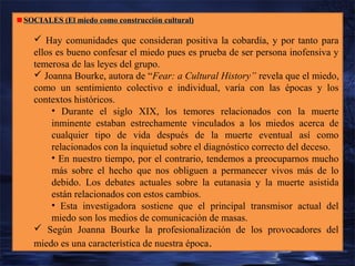SOCIALES (El miedo como construcción cultural)

 Hay comunidades que consideran positiva la cobardía, y por tanto para
ellos es bueno confesar el miedo pues es prueba de ser persona inofensiva y
temerosa de las leyes del grupo.
 Joanna Bourke, autora de “Fear: a Cultural History” revela que el miedo,
como un sentimiento colectivo e individual, varía con las épocas y los
contextos históricos.
• Durante el siglo XIX, los temores relacionados con la muerte
inminente estaban estrechamente vinculados a los miedos acerca de
cualquier tipo de vida después de la muerte eventual así como
relacionados con la inquietud sobre el diagnóstico correcto del deceso.
• En nuestro tiempo, por el contrario, tendemos a preocuparnos mucho
más sobre el hecho que nos obliguen a permanecer vivos más de lo
debido. Los debates actuales sobre la eutanasia y la muerte asistida
están relacionados con estos cambios.
• Esta investigadora sostiene que el principal transmisor actual del
miedo son los medios de comunicación de masas.
 Según Joanna Bourke la profesionalización de los provocadores del
miedo es una característica de nuestra época .

 