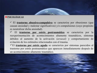 PSICOLÓGICAS
PSICOLÓGICAS
 El trastorno obsesivo-compulsivo
 El trastorno obsesivo-compulsivo

se caracteriza por obsesiones (que
se caracteriza por obsesiones (que
causan ansiedad y malestar significativos) y/o compulsiones (cuyo propósito
causan ansiedad y malestar significativos) y/o compulsiones (cuyo propósito
es neutralizar dicha ansiedad).
es neutralizar dicha ansiedad).
 El trastorno por estrés postraumático se caracteriza por la
 El trastorno por estrés postraumático se caracteriza por la
reexperimentación de acontecimientos altamente traumáticos, síntomas
reexperimentación de acontecimientos altamente traumáticos, síntomas
debidos al aumento de la activación (arousal) y comportamiento de
debidos al aumento de la activación (arousal) y comportamiento de
evitación de los estímulos relacionados con el trauma.
evitación de los estímulos relacionados con el trauma.
El trastorno por estrés agudo se caracteriza por síntomas parecidos al
El trastorno por estrés agudo se caracteriza por síntomas parecidos al
trastorno por estrés postraumático que aparecen inmediatamente después de
trastorno por estrés postraumático que aparecen inmediatamente después de
un acontecimiento altamente traumático.
un acontecimiento altamente traumático.

 