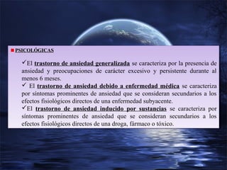PSICOLÓGICAS
PSICOLÓGICAS

El trastorno de ansiedad generalizada se caracteriza por la presencia de
El trastorno de ansiedad generalizada se caracteriza por la presencia de
ansiedad y preocupaciones de carácter excesivo y persistente durante al
ansiedad y preocupaciones de carácter excesivo y persistente durante al
menos 6 meses.
menos 6 meses.
 El trastorno de ansiedad debido a enfermedad médica se caracteriza
 El trastorno de ansiedad debido a enfermedad médica se caracteriza
por síntomas prominentes de ansiedad que se consideran secundarios aa los
por síntomas prominentes de ansiedad que se consideran secundarios los
efectos fisiológicos directos de una enfermedad subyacente.
efectos fisiológicos directos de una enfermedad subyacente.
El trastorno de ansiedad inducido por sustancias se caracteriza por
El trastorno de ansiedad inducido por sustancias se caracteriza por
síntomas prominentes de ansiedad que se consideran secundarios aa los
síntomas prominentes de ansiedad que se consideran secundarios
los
efectos fisiológicos directos de una droga, fármaco o tóxico.
efectos fisiológicos directos de una droga, fármaco o tóxico.

 