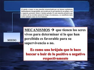 El miedo o temor es una emoción caracterizada por un intenso sentimiento
habitualmente desagradable, provocado por la percepción de un peligro, real
o supuesto, presente, futuro o incluso pasado. Es una emoción primaria que
se deriva de la aversión natural al riesgo o la amenaza, y se manifiesta tanto
en los animales como en el ser humano.

MIEDO
MIEDO

MECANISMOS  que tienen los seres
vivos para determinar si lo que han
percibido es favorable para su
supervivencia o no.
Es como una brújula que le hace
buscar o huir de lo positivo o negativo
respectivamente

 