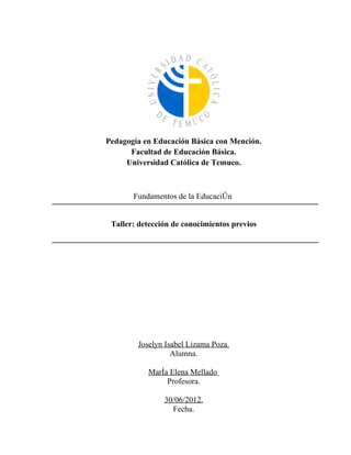 Pedagogía en Educación Básica con Mención.
      Facultad de Educación Básica.
     Universidad Católica de Temuco.



       Fundamentos de la Educación


 Taller: detección de conocimientos previos




        Joselyn Isabel Lizama Poza.
                  Alumna.

           María Elena Mellado
                Profesora.

                30/06/2012.
                  Fecha.
 